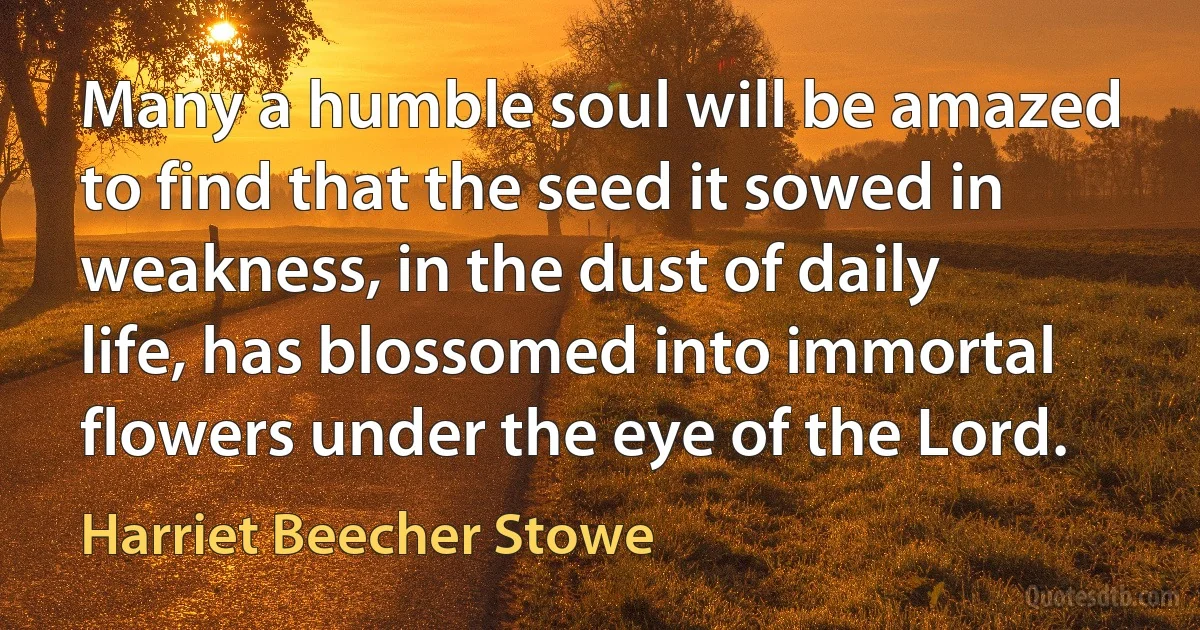 Many a humble soul will be amazed to find that the seed it sowed in weakness, in the dust of daily life, has blossomed into immortal flowers under the eye of the Lord. (Harriet Beecher Stowe)