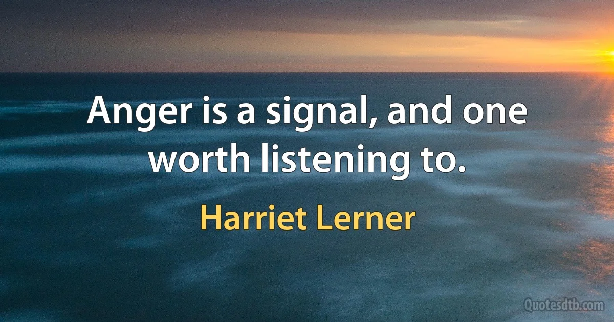 Anger is a signal, and one worth listening to. (Harriet Lerner)