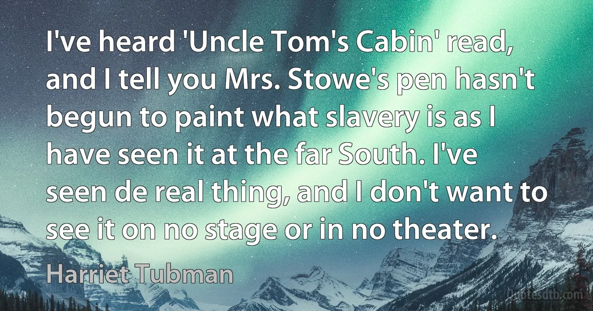 I've heard 'Uncle Tom's Cabin' read, and I tell you Mrs. Stowe's pen hasn't begun to paint what slavery is as I have seen it at the far South. I've seen de real thing, and I don't want to see it on no stage or in no theater. (Harriet Tubman)