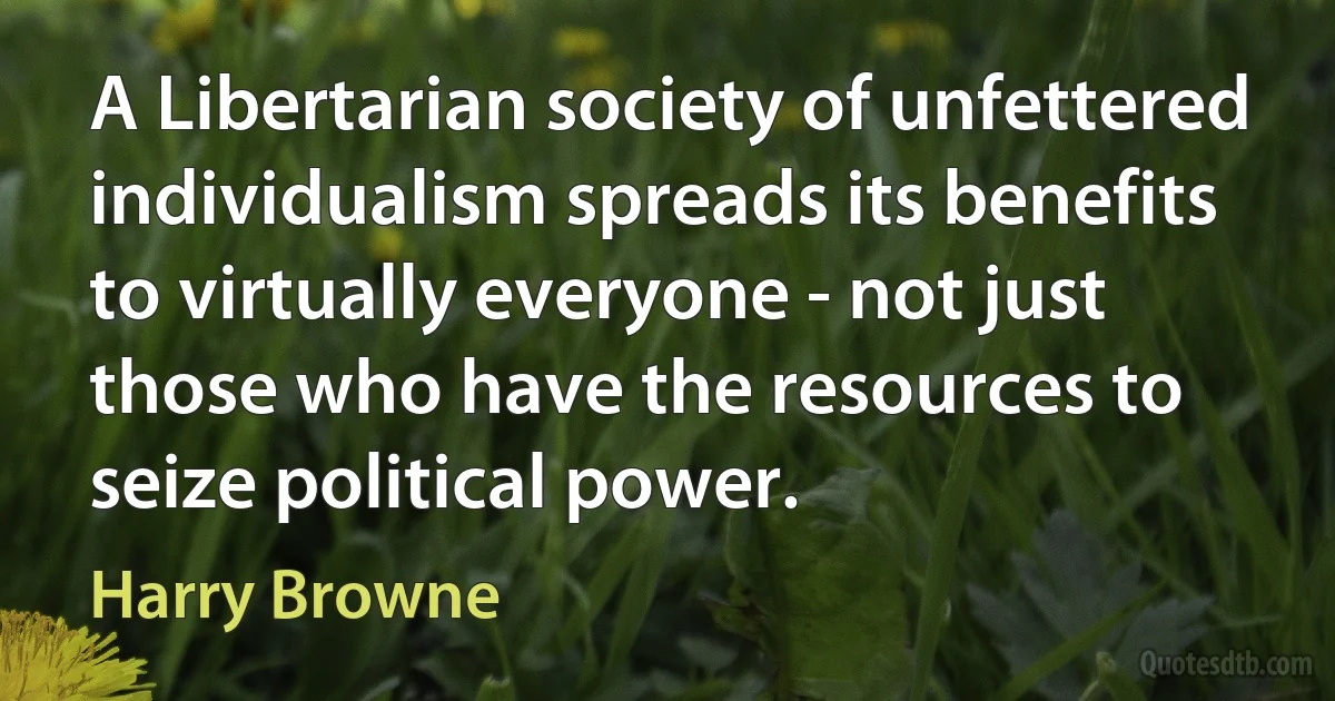 A Libertarian society of unfettered individualism spreads its benefits to virtually everyone - not just those who have the resources to seize political power. (Harry Browne)