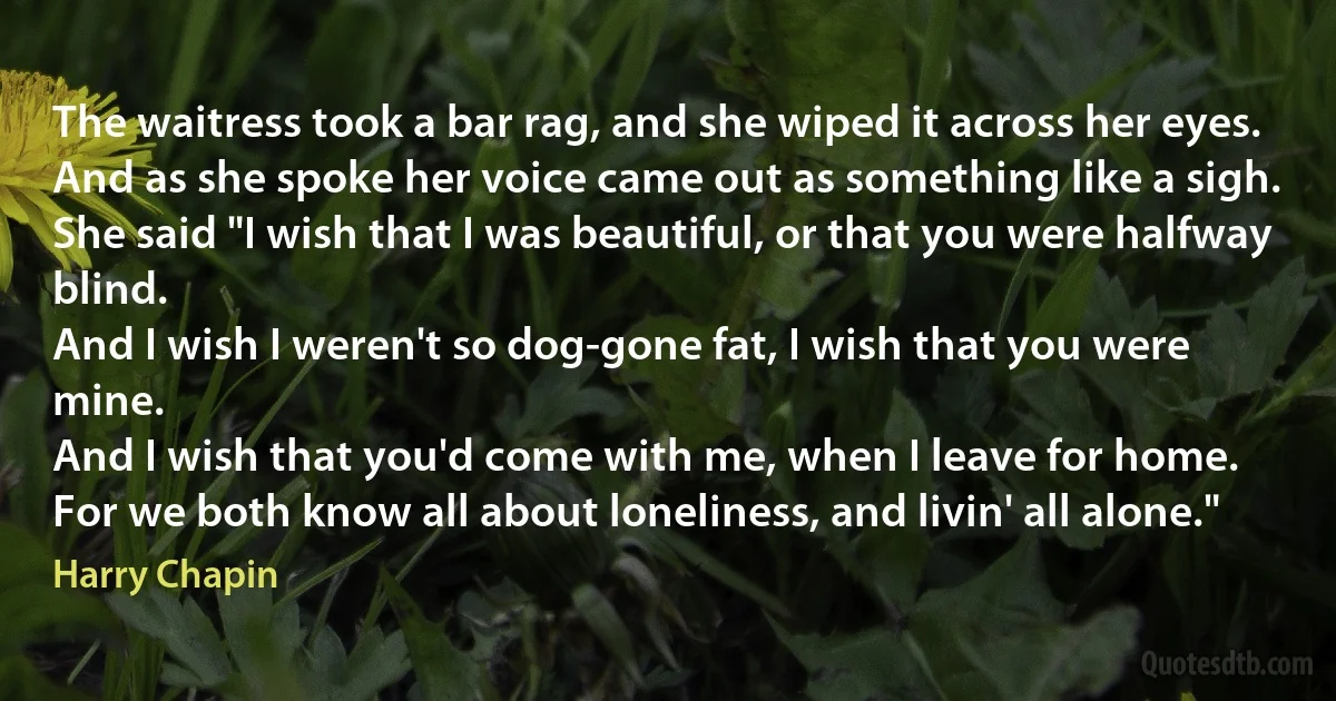 The waitress took a bar rag, and she wiped it across her eyes.
And as she spoke her voice came out as something like a sigh.
She said "I wish that I was beautiful, or that you were halfway blind.
And I wish I weren't so dog-gone fat, I wish that you were mine.
And I wish that you'd come with me, when I leave for home.
For we both know all about loneliness, and livin' all alone." (Harry Chapin)