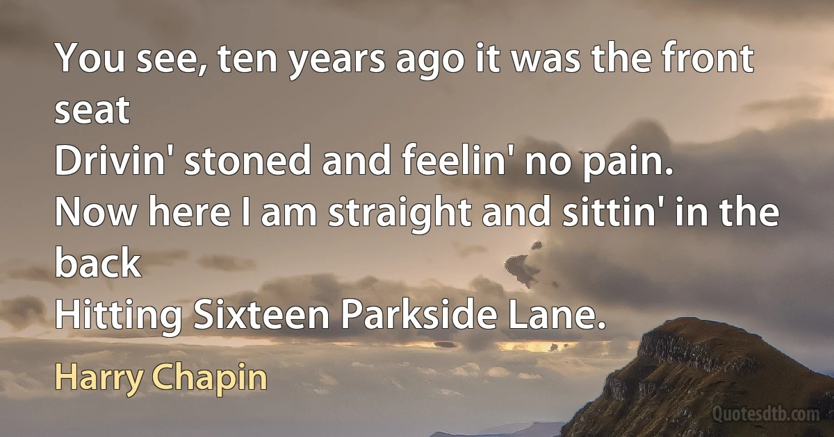 You see, ten years ago it was the front seat
Drivin' stoned and feelin' no pain.
Now here I am straight and sittin' in the back
Hitting Sixteen Parkside Lane. (Harry Chapin)