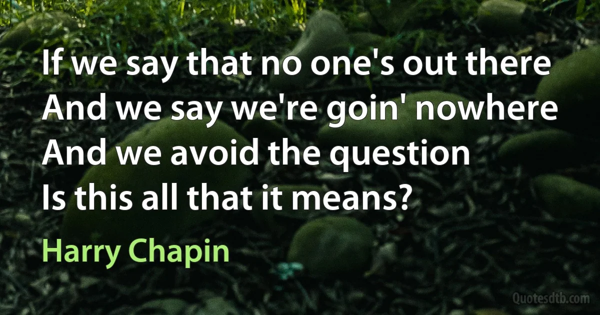 If we say that no one's out there
And we say we're goin' nowhere
And we avoid the question
Is this all that it means? (Harry Chapin)