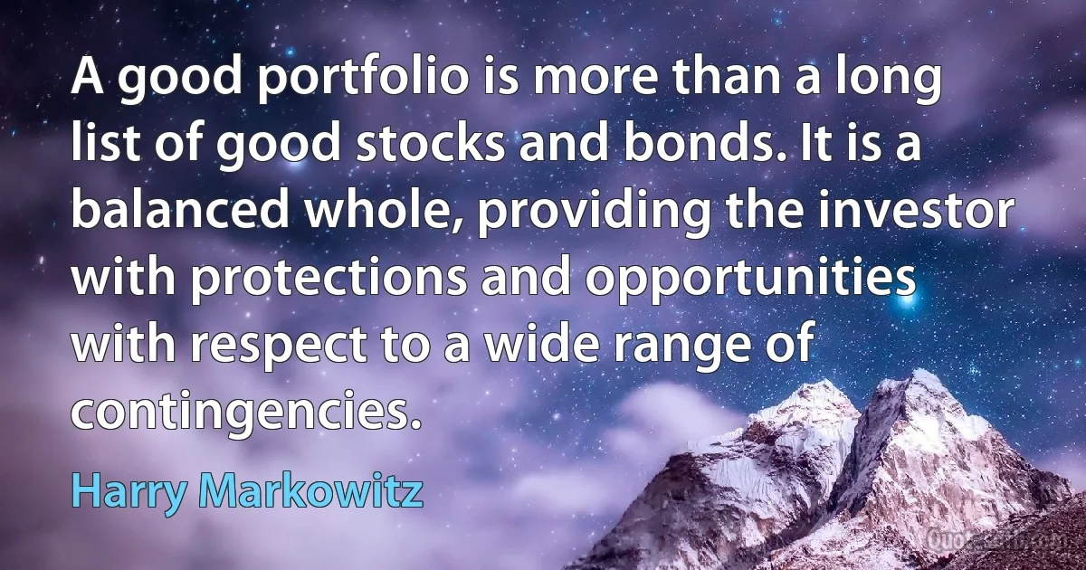 A good portfolio is more than a long list of good stocks and bonds. It is a balanced whole, providing the investor with protections and opportunities with respect to a wide range of contingencies. (Harry Markowitz)