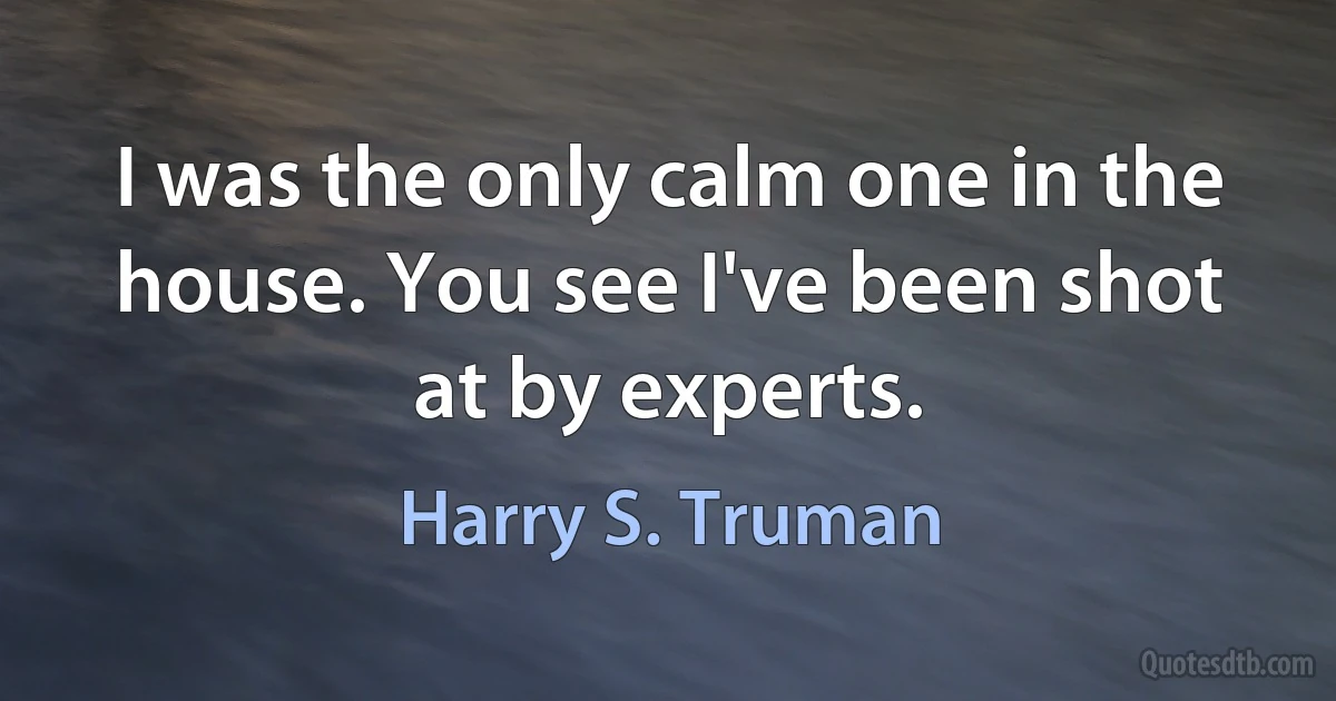 I was the only calm one in the house. You see I've been shot at by experts. (Harry S. Truman)