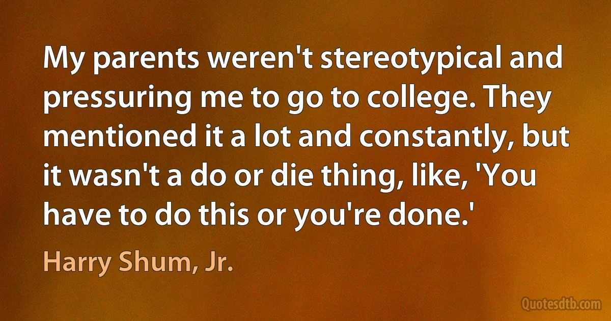 My parents weren't stereotypical and pressuring me to go to college. They mentioned it a lot and constantly, but it wasn't a do or die thing, like, 'You have to do this or you're done.' (Harry Shum, Jr.)