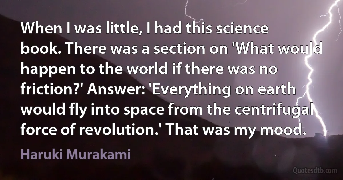 When I was little, I had this science book. There was a section on 'What would happen to the world if there was no friction?' Answer: 'Everything on earth would fly into space from the centrifugal force of revolution.' That was my mood. (Haruki Murakami)