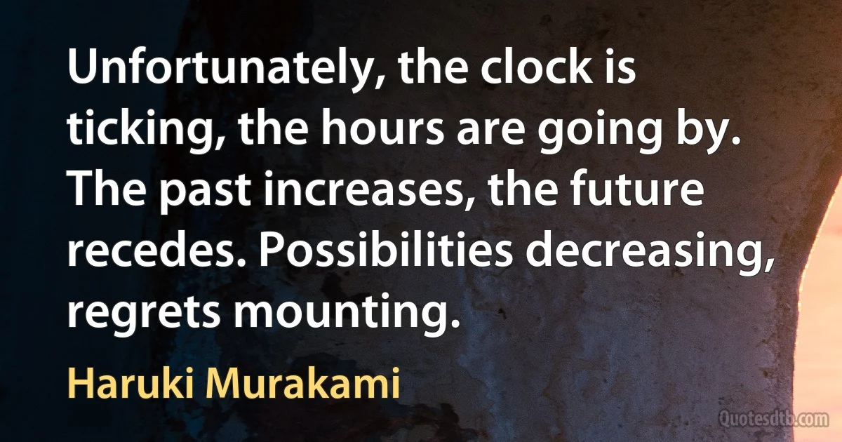 Unfortunately, the clock is ticking, the hours are going by. The past increases, the future recedes. Possibilities decreasing, regrets mounting. (Haruki Murakami)