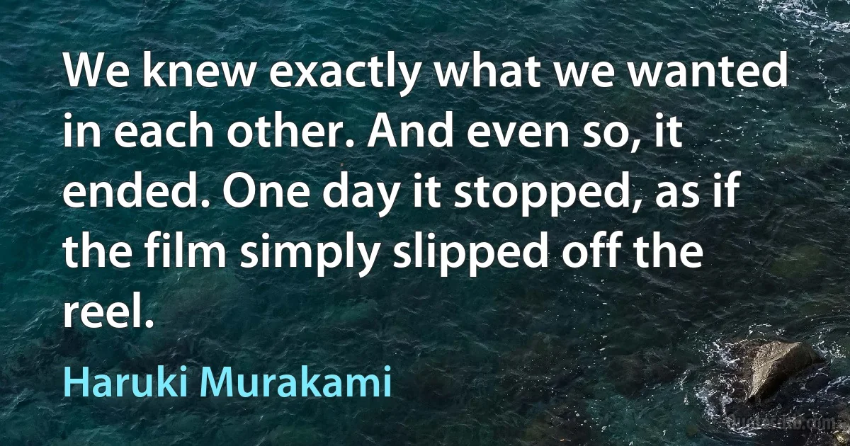 We knew exactly what we wanted in each other. And even so, it ended. One day it stopped, as if the film simply slipped off the reel. (Haruki Murakami)