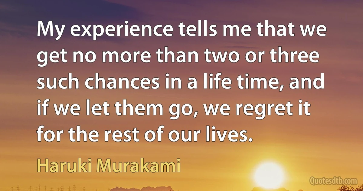 My experience tells me that we get no more than two or three such chances in a life time, and if we let them go, we regret it for the rest of our lives. (Haruki Murakami)