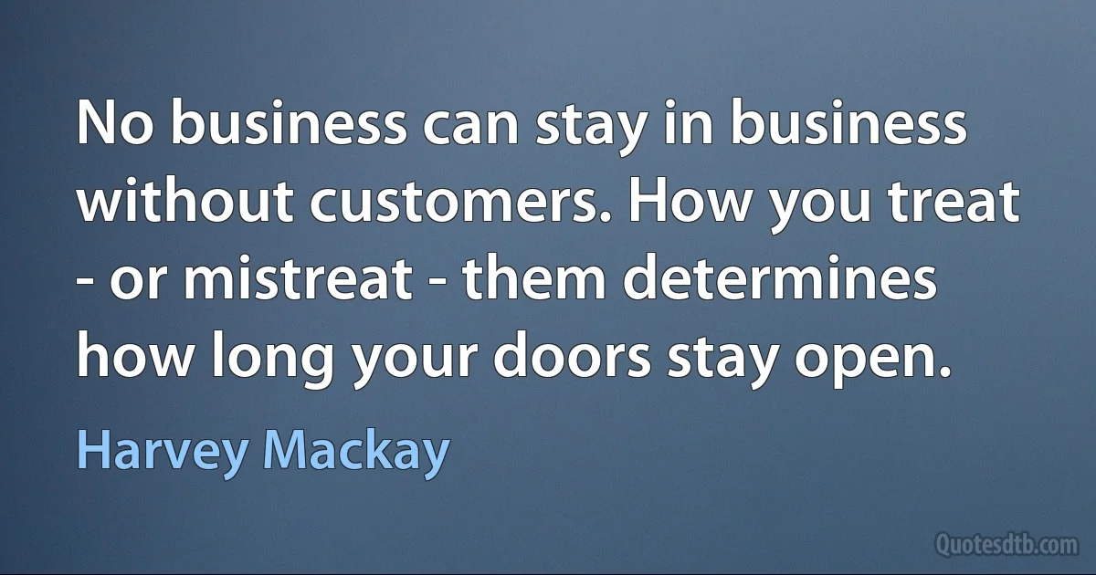 No business can stay in business without customers. How you treat - or mistreat - them determines how long your doors stay open. (Harvey Mackay)