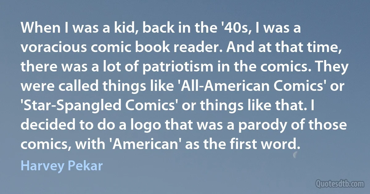 When I was a kid, back in the '40s, I was a voracious comic book reader. And at that time, there was a lot of patriotism in the comics. They were called things like 'All-American Comics' or 'Star-Spangled Comics' or things like that. I decided to do a logo that was a parody of those comics, with 'American' as the first word. (Harvey Pekar)