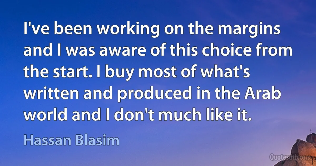 I've been working on the margins and I was aware of this choice from the start. I buy most of what's written and produced in the Arab world and I don't much like it. (Hassan Blasim)