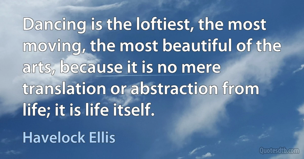 Dancing is the loftiest, the most moving, the most beautiful of the arts, because it is no mere translation or abstraction from life; it is life itself. (Havelock Ellis)