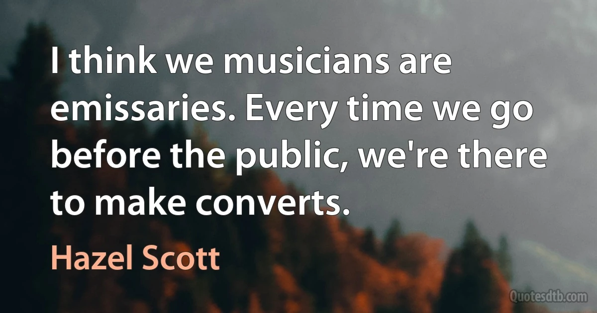 I think we musicians are emissaries. Every time we go before the public, we're there to make converts. (Hazel Scott)