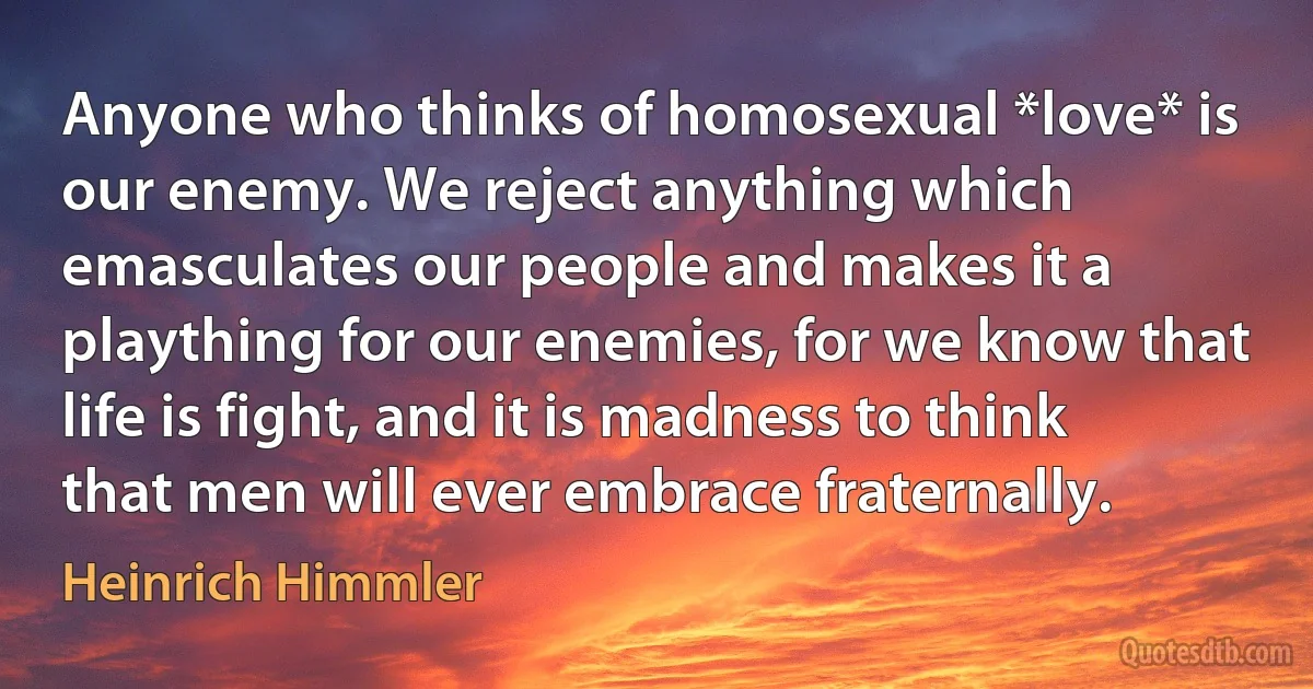 Anyone who thinks of homosexual *love* is our enemy. We reject anything which emasculates our people and makes it a plaything for our enemies, for we know that life is fight, and it is madness to think that men will ever embrace fraternally. (Heinrich Himmler)