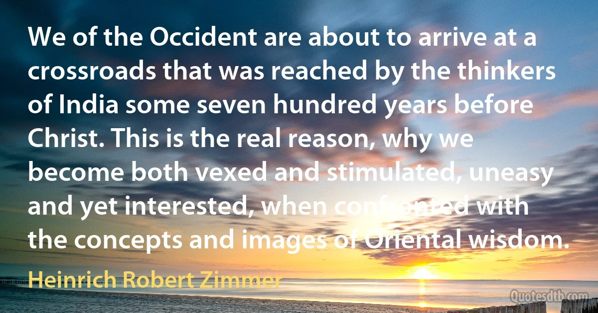 We of the Occident are about to arrive at a crossroads that was reached by the thinkers of India some seven hundred years before Christ. This is the real reason, why we become both vexed and stimulated, uneasy and yet interested, when confronted with the concepts and images of Oriental wisdom. (Heinrich Robert Zimmer)