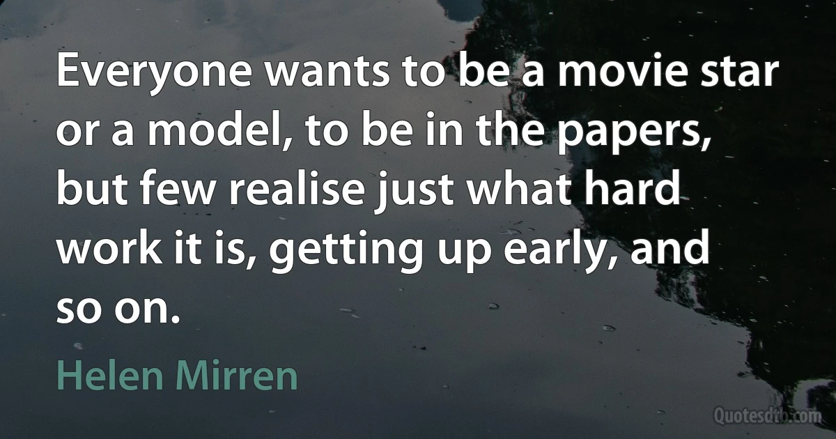 Everyone wants to be a movie star or a model, to be in the papers, but few realise just what hard work it is, getting up early, and so on. (Helen Mirren)