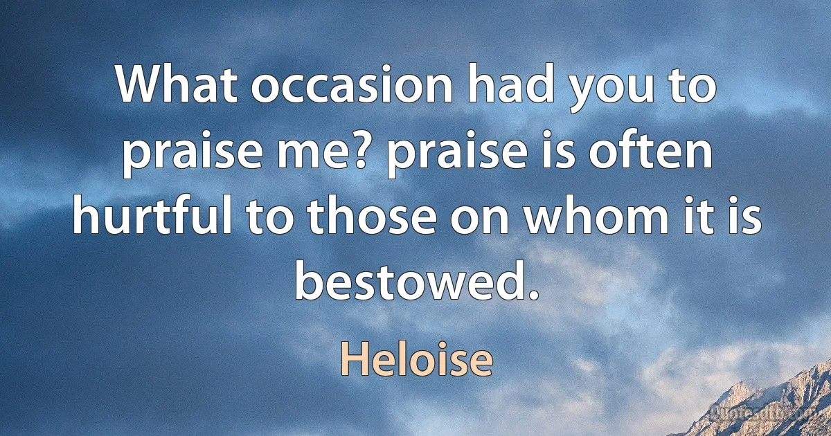 What occasion had you to praise me? praise is often hurtful to those on whom it is bestowed. (Heloise)