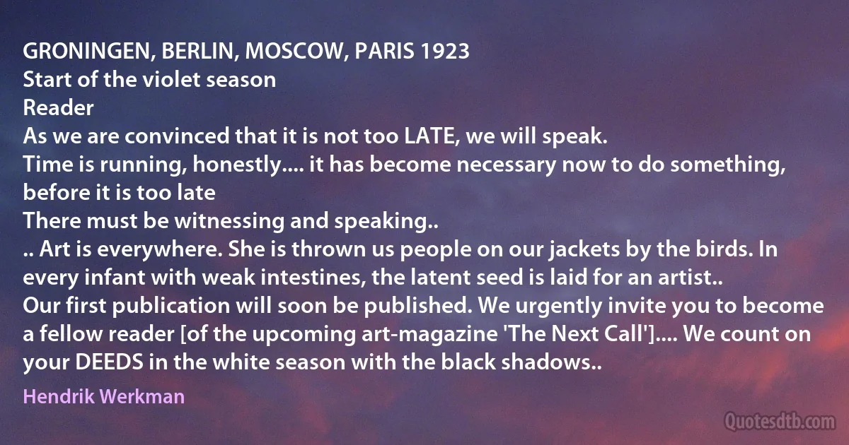 GRONINGEN, BERLIN, MOSCOW, PARIS 1923
Start of the violet season
Reader
As we are convinced that it is not too LATE, we will speak.
Time is running, honestly.... it has become necessary now to do something, before it is too late
There must be witnessing and speaking..
.. Art is everywhere. She is thrown us people on our jackets by the birds. In every infant with weak intestines, the latent seed is laid for an artist..
Our first publication will soon be published. We urgently invite you to become a fellow reader [of the upcoming art-magazine 'The Next Call'].... We count on your DEEDS in the white season with the black shadows.. (Hendrik Werkman)