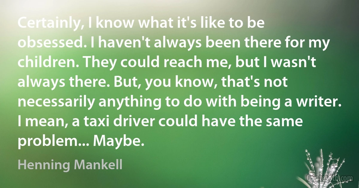 Certainly, I know what it's like to be obsessed. I haven't always been there for my children. They could reach me, but I wasn't always there. But, you know, that's not necessarily anything to do with being a writer. I mean, a taxi driver could have the same problem... Maybe. (Henning Mankell)