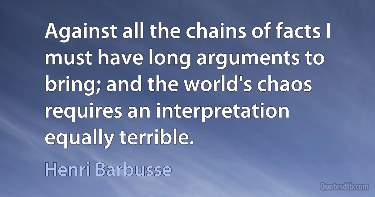 Against all the chains of facts I must have long arguments to bring; and the world's chaos requires an interpretation equally terrible. (Henri Barbusse)