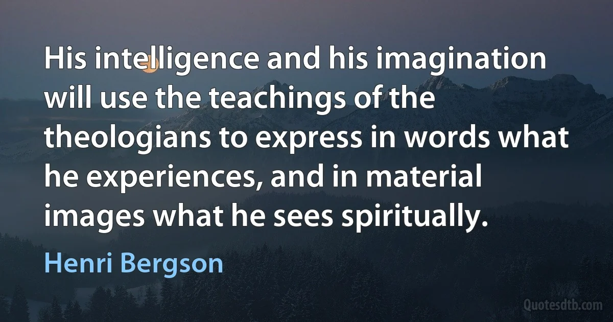 His intelligence and his imagination will use the teachings of the theologians to express in words what he experiences, and in material images what he sees spiritually. (Henri Bergson)