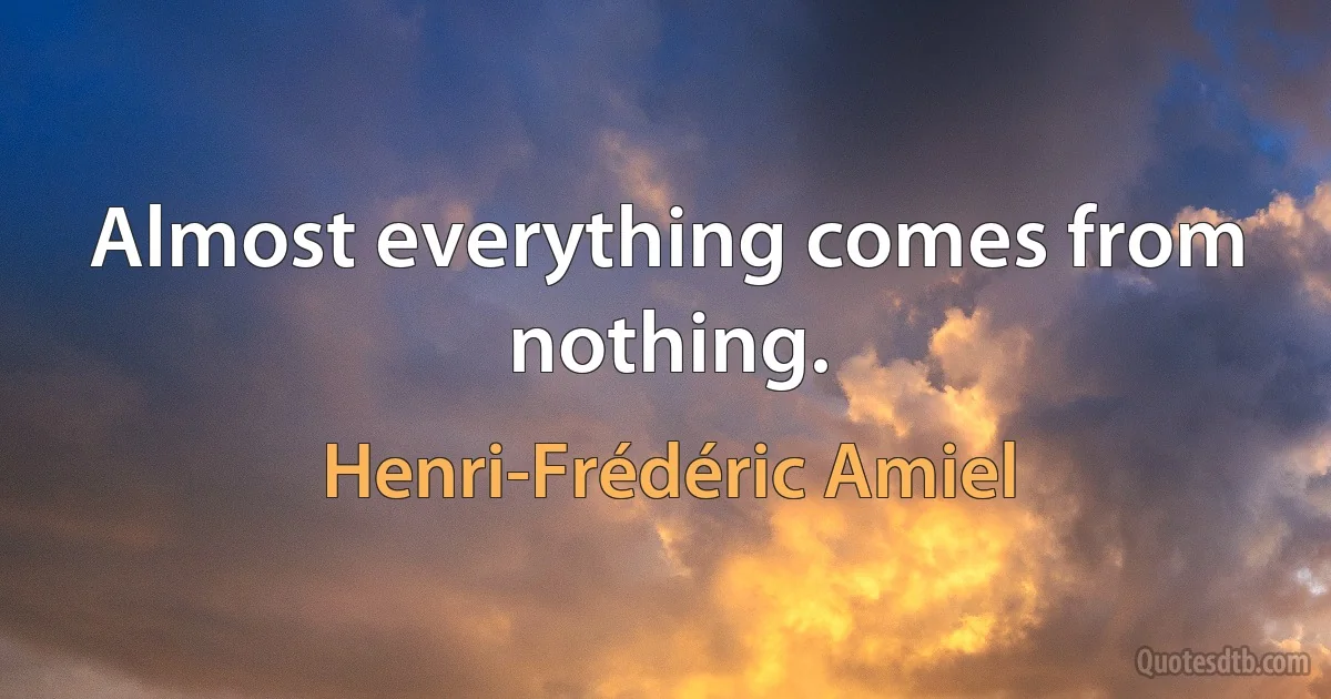 Almost everything comes from nothing. (Henri-Frédéric Amiel)