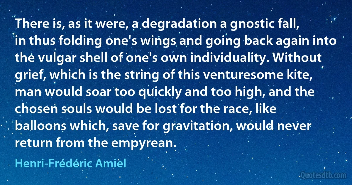 There is, as it were, a degradation a gnostic fall, in thus folding one's wings and going back again into the vulgar shell of one's own individuality. Without grief, which is the string of this venturesome kite, man would soar too quickly and too high, and the chosen souls would be lost for the race, like balloons which, save for gravitation, would never return from the empyrean. (Henri-Frédéric Amiel)