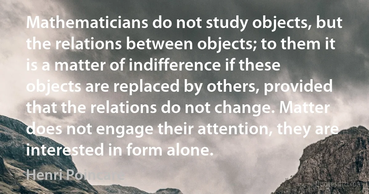 Mathematicians do not study objects, but the relations between objects; to them it is a matter of indifference if these objects are replaced by others, provided that the relations do not change. Matter does not engage their attention, they are interested in form alone. (Henri Poincaré)