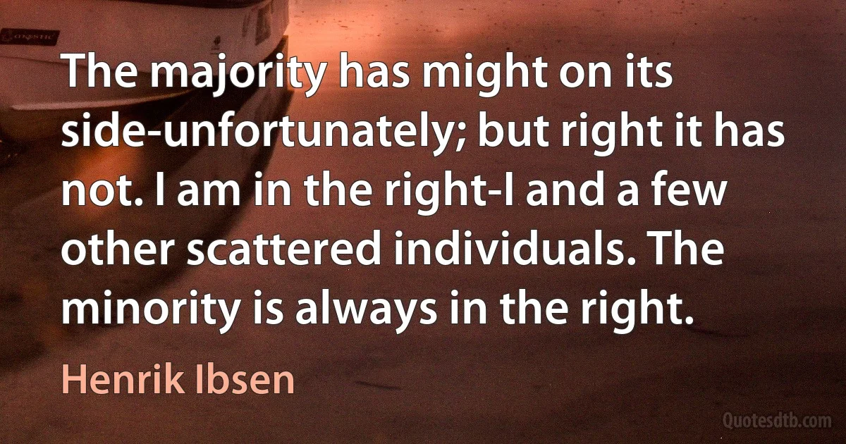 The majority has might on its side-unfortunately; but right it has not. I am in the right-I and a few other scattered individuals. The minority is always in the right. (Henrik Ibsen)