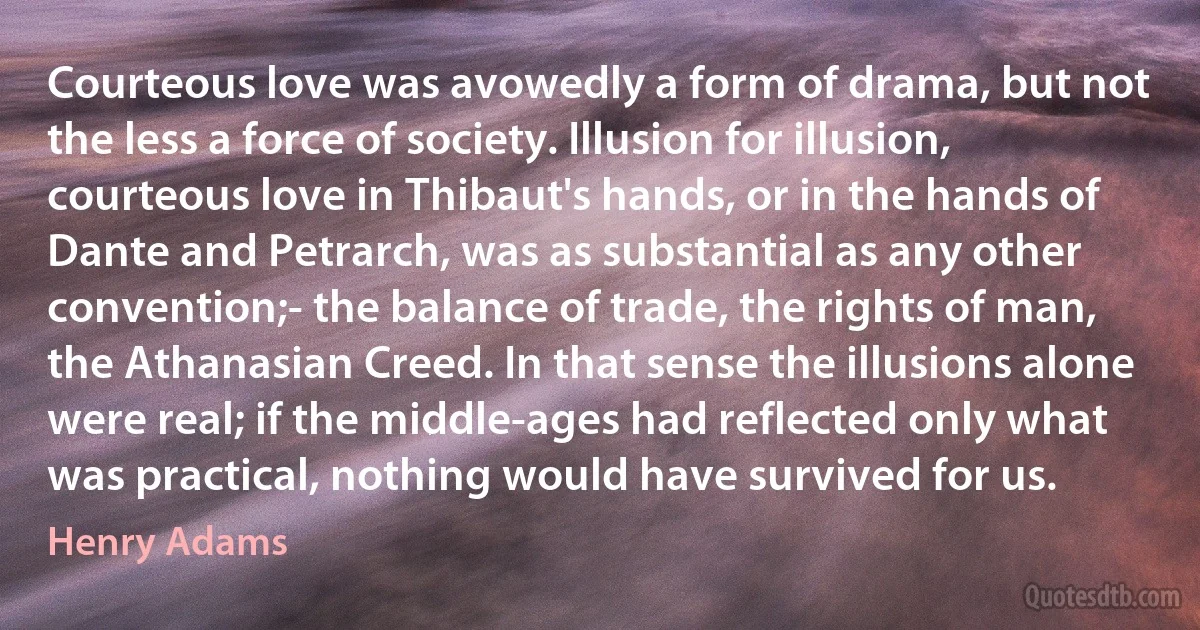 Courteous love was avowedly a form of drama, but not the less a force of society. Illusion for illusion, courteous love in Thibaut's hands, or in the hands of Dante and Petrarch, was as substantial as any other convention;- the balance of trade, the rights of man, the Athanasian Creed. In that sense the illusions alone were real; if the middle-ages had reflected only what was practical, nothing would have survived for us. (Henry Adams)