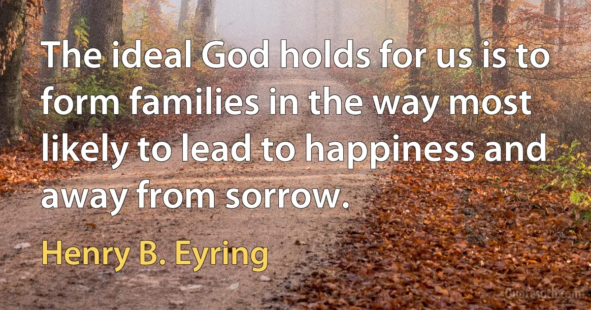 The ideal God holds for us is to form families in the way most likely to lead to happiness and away from sorrow. (Henry B. Eyring)