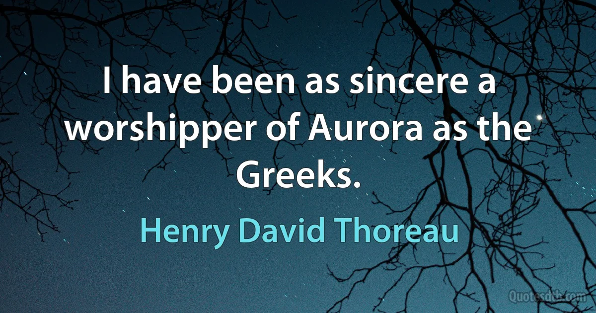 I have been as sincere a worshipper of Aurora as the Greeks. (Henry David Thoreau)