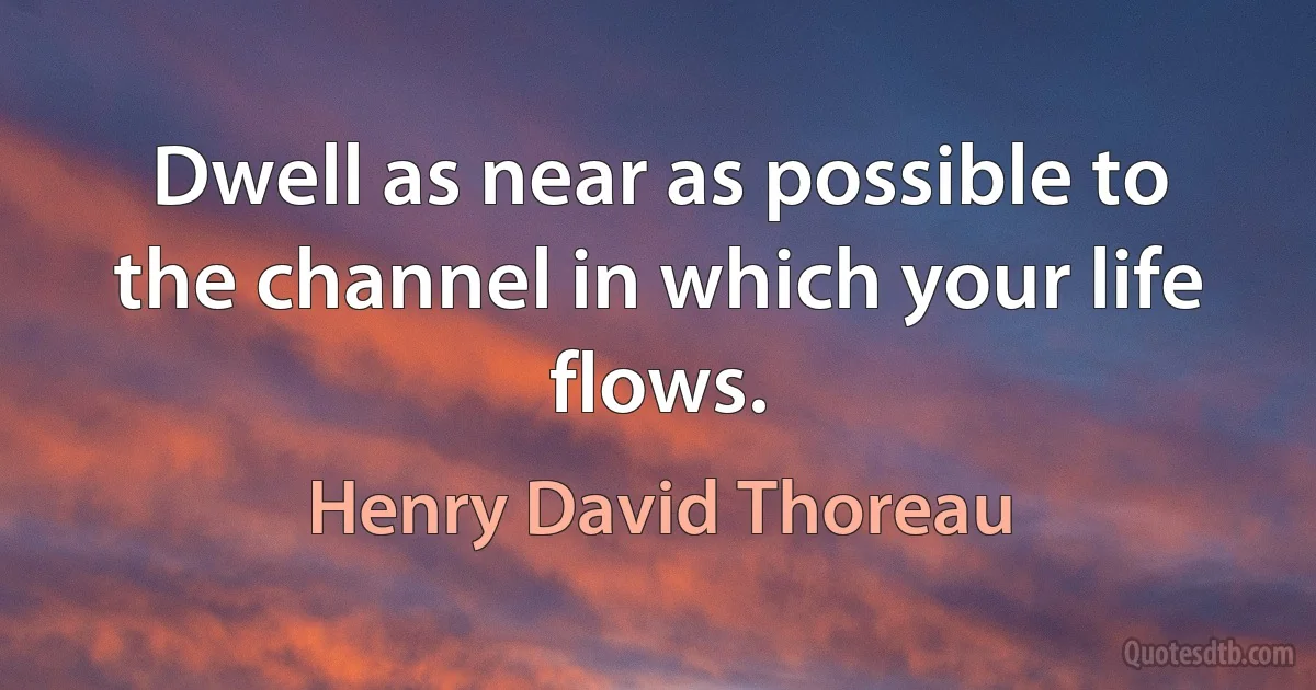 Dwell as near as possible to the channel in which your life flows. (Henry David Thoreau)