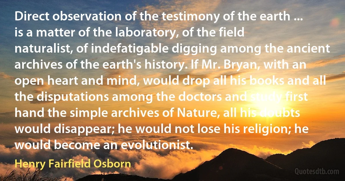 Direct observation of the testimony of the earth ... is a matter of the laboratory, of the field naturalist, of indefatigable digging among the ancient archives of the earth's history. If Mr. Bryan, with an open heart and mind, would drop all his books and all the disputations among the doctors and study first hand the simple archives of Nature, all his doubts would disappear; he would not lose his religion; he would become an evolutionist. (Henry Fairfield Osborn)