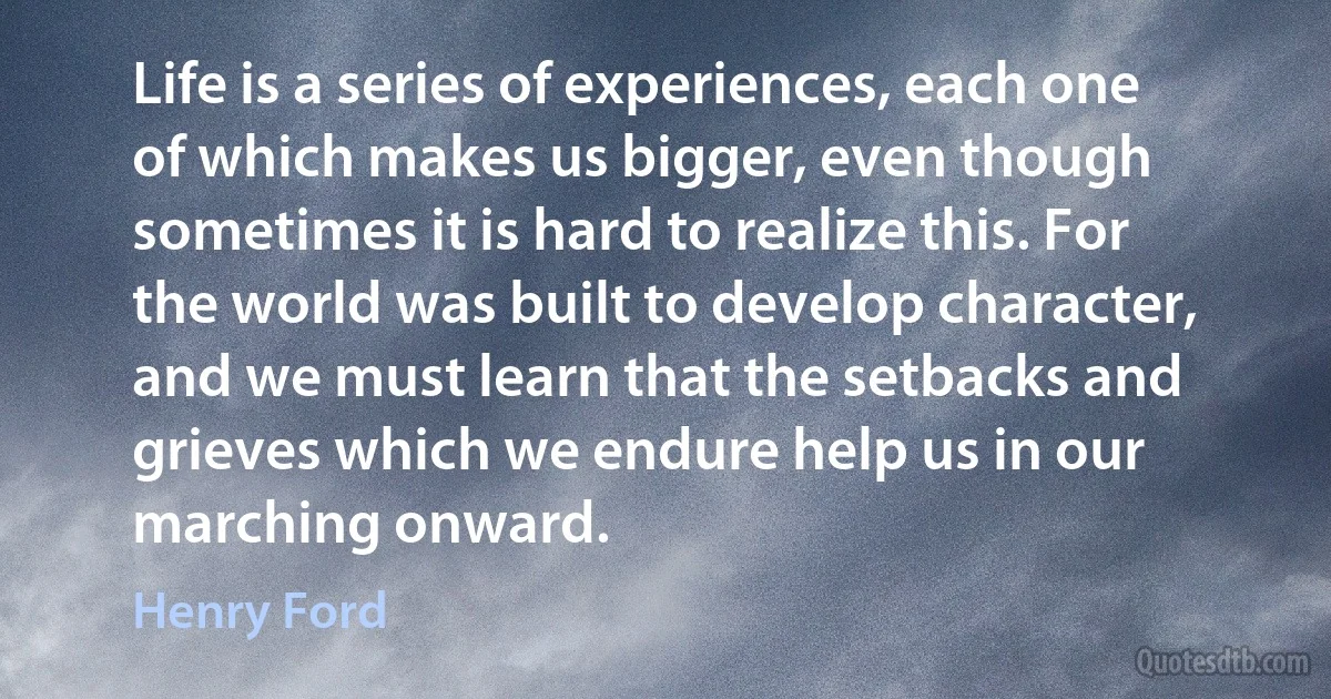 Life is a series of experiences, each one of which makes us bigger, even though sometimes it is hard to realize this. For the world was built to develop character, and we must learn that the setbacks and grieves which we endure help us in our marching onward. (Henry Ford)