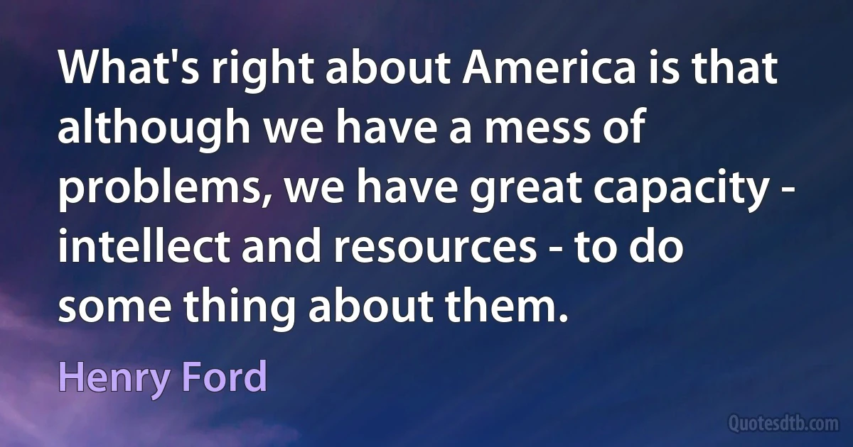 What's right about America is that although we have a mess of problems, we have great capacity - intellect and resources - to do some thing about them. (Henry Ford)