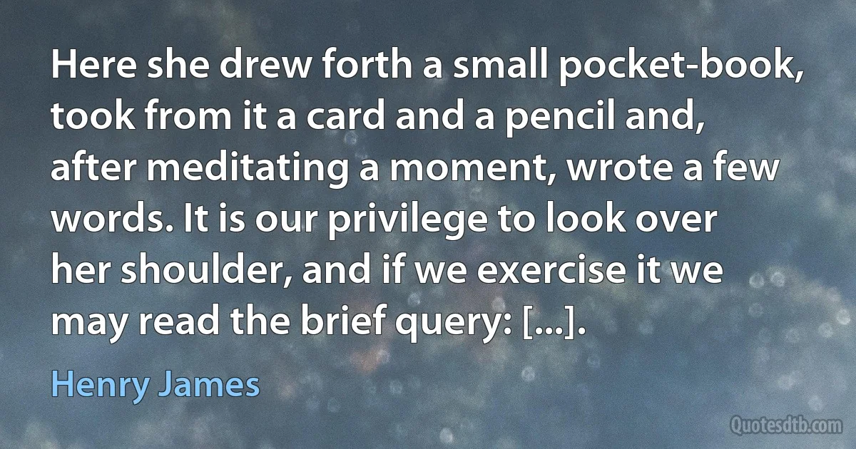 Here she drew forth a small pocket-book, took from it a card and a pencil and, after meditating a moment, wrote a few words. It is our privilege to look over her shoulder, and if we exercise it we may read the brief query: [...]. (Henry James)