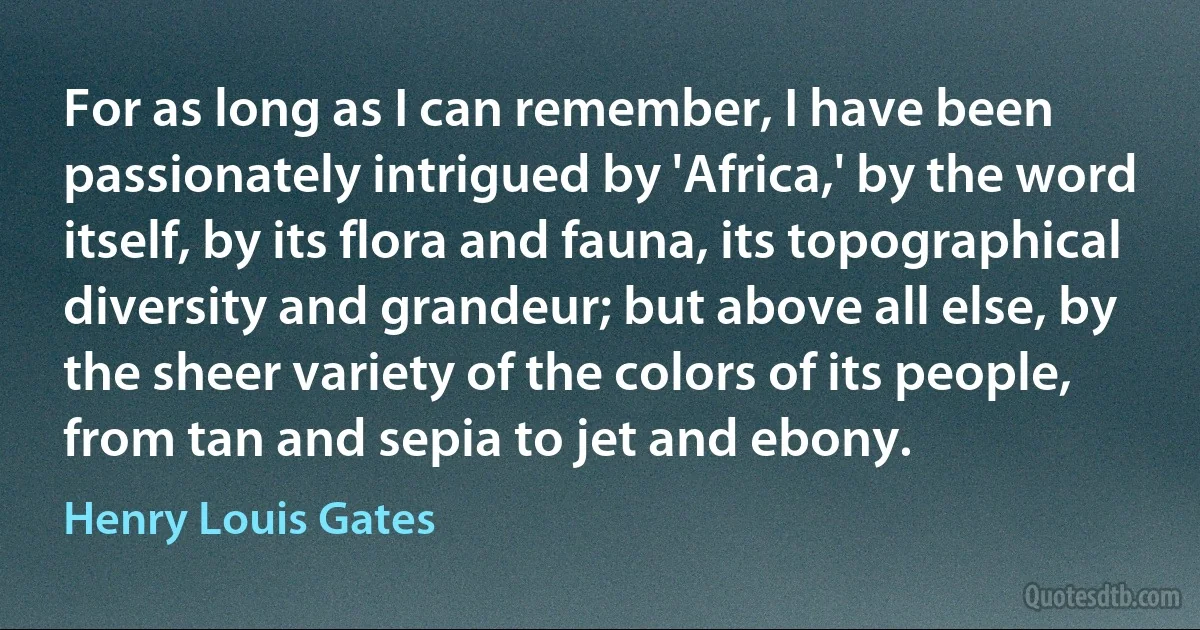 For as long as I can remember, I have been passionately intrigued by 'Africa,' by the word itself, by its flora and fauna, its topographical diversity and grandeur; but above all else, by the sheer variety of the colors of its people, from tan and sepia to jet and ebony. (Henry Louis Gates)