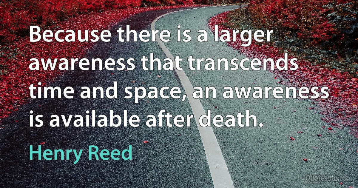 Because there is a larger awareness that transcends time and space, an awareness is available after death. (Henry Reed)