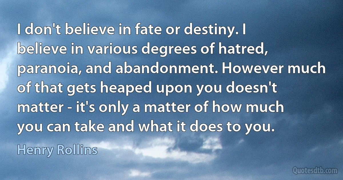 I don't believe in fate or destiny. I believe in various degrees of hatred, paranoia, and abandonment. However much of that gets heaped upon you doesn't matter - it's only a matter of how much you can take and what it does to you. (Henry Rollins)