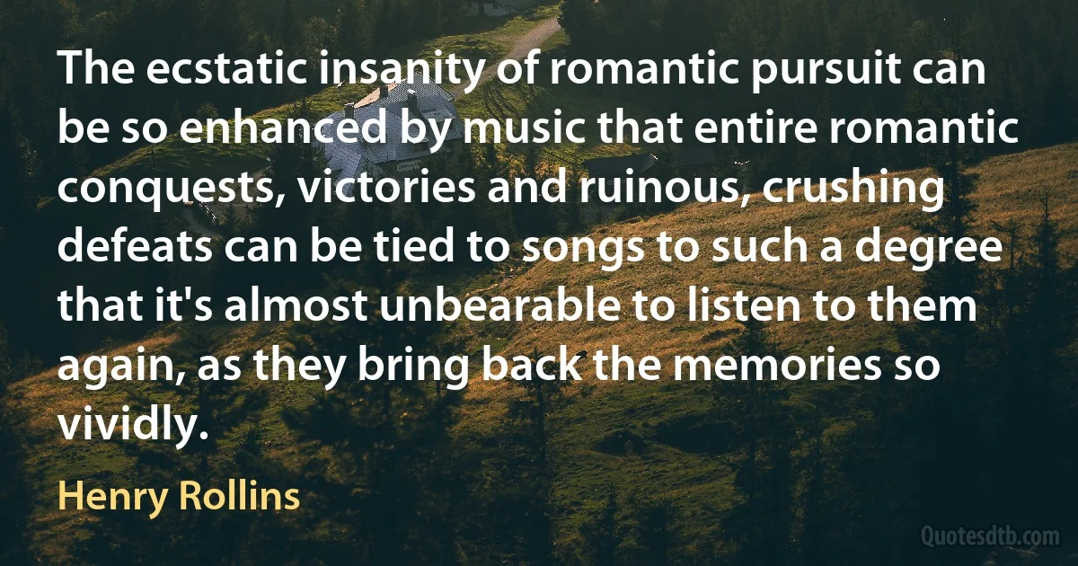 The ecstatic insanity of romantic pursuit can be so enhanced by music that entire romantic conquests, victories and ruinous, crushing defeats can be tied to songs to such a degree that it's almost unbearable to listen to them again, as they bring back the memories so vividly. (Henry Rollins)