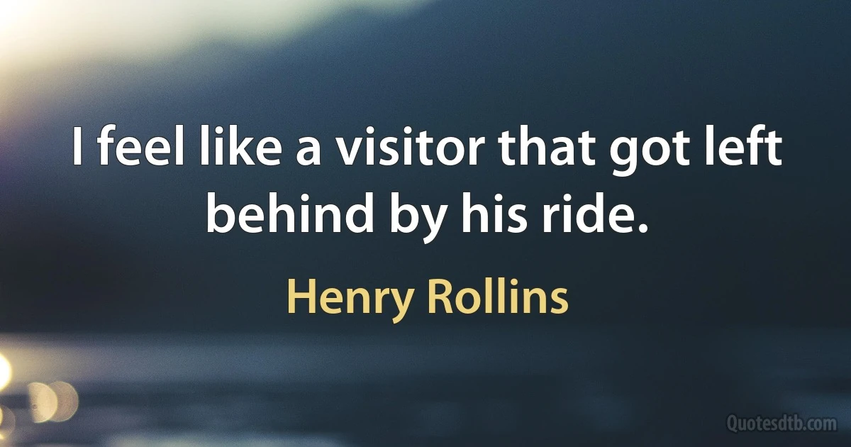 I feel like a visitor that got left behind by his ride. (Henry Rollins)