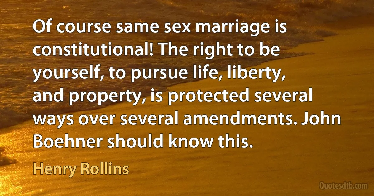 Of course same sex marriage is constitutional! The right to be yourself, to pursue life, liberty, and property, is protected several ways over several amendments. John Boehner should know this. (Henry Rollins)