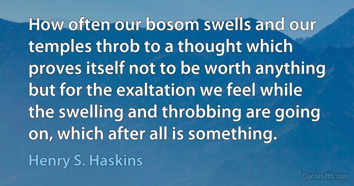 How often our bosom swells and our temples throb to a thought which proves itself not to be worth anything but for the exaltation we feel while the swelling and throbbing are going on, which after all is something. (Henry S. Haskins)