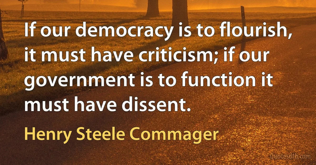 If our democracy is to flourish, it must have criticism; if our government is to function it must have dissent. (Henry Steele Commager)