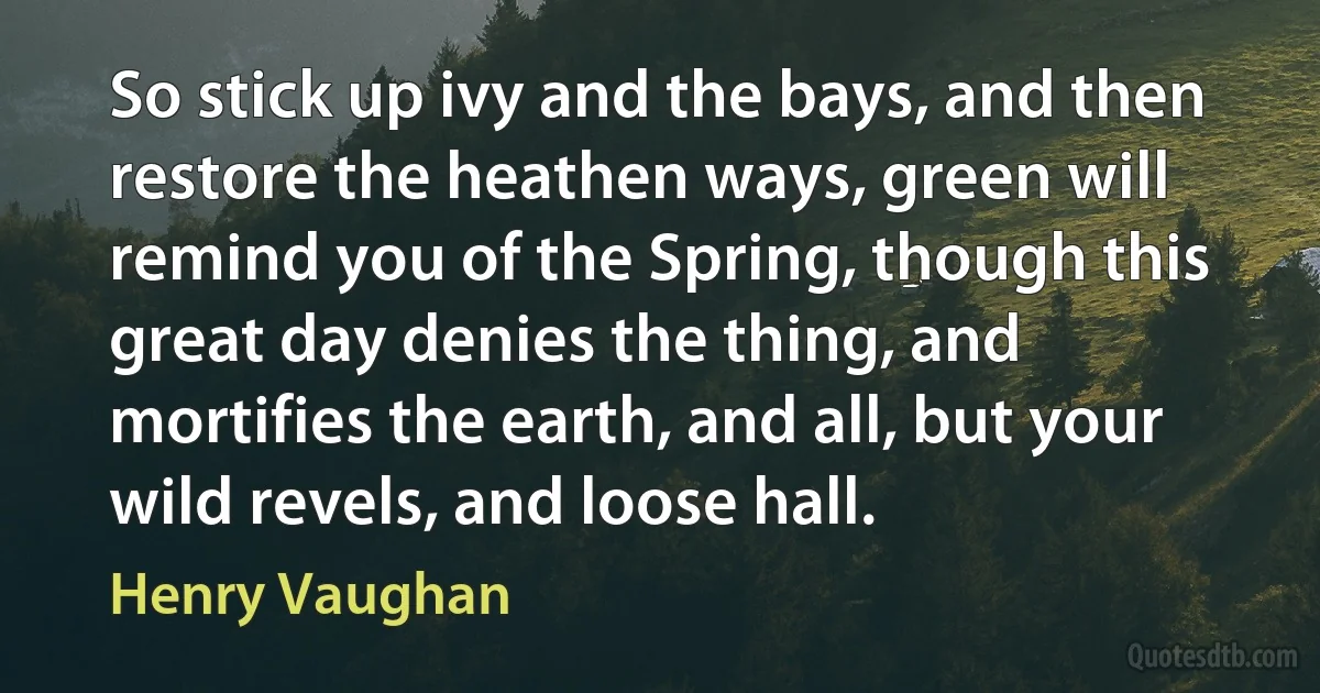 So stick up ivy and the bays, and then restore the heathen ways, green will remind you of the Spring, though this great day denies the thing, and mortifies the earth, and all, but your wild revels, and loose hall. (Henry Vaughan)