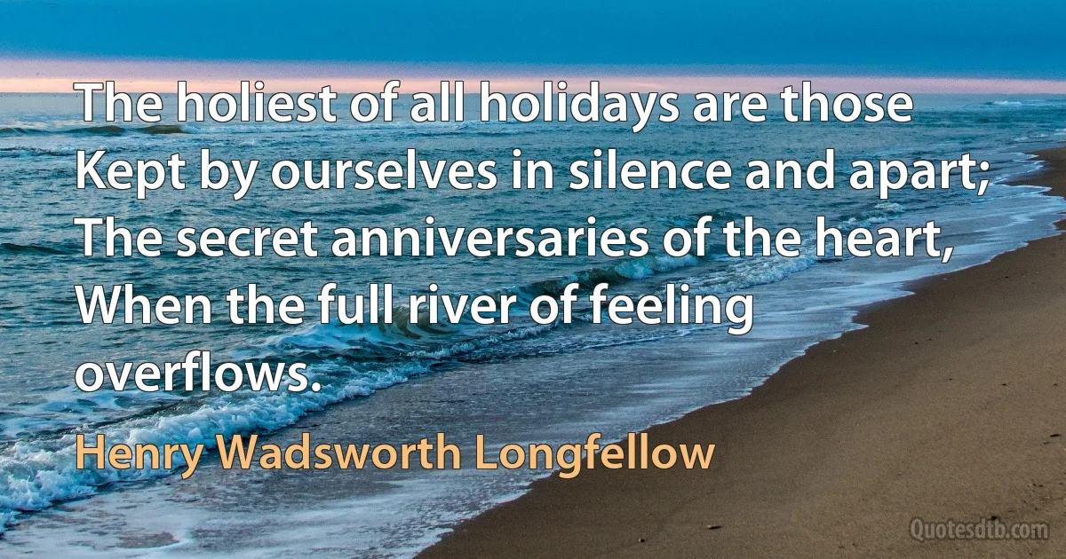 The holiest of all holidays are those
Kept by ourselves in silence and apart;
The secret anniversaries of the heart,
When the full river of feeling overflows. (Henry Wadsworth Longfellow)