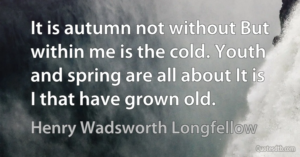 It is autumn not without But within me is the cold. Youth and spring are all about It is I that have grown old. (Henry Wadsworth Longfellow)